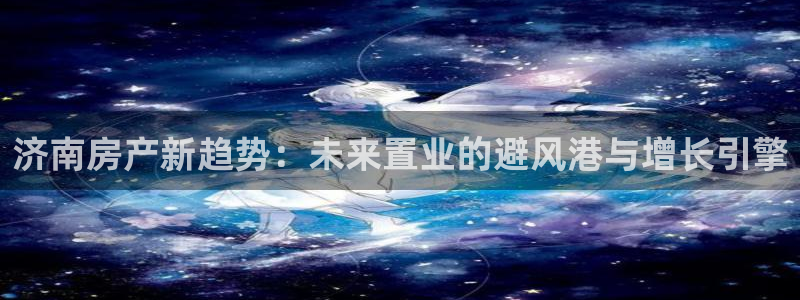 新宝5登录地址：济南房产新趋势：未来置业的避风港与增长引擎