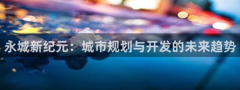 新宝5官网67五壹叁八：永城新纪元：城市规划与开发的未来趋势