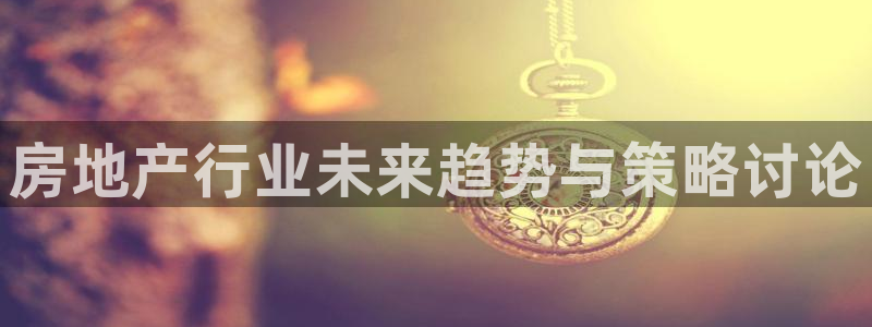新宝5官网：房地产行业未来趋势与策略讨论