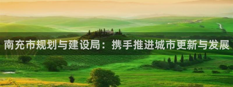 新宝5什么时候上市：南充市规划与建设局：携手推进城市更新与发