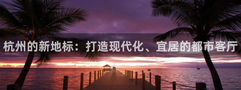 新宝5分彩：杭州的新地标：打造现代化、宜居的都市客厅