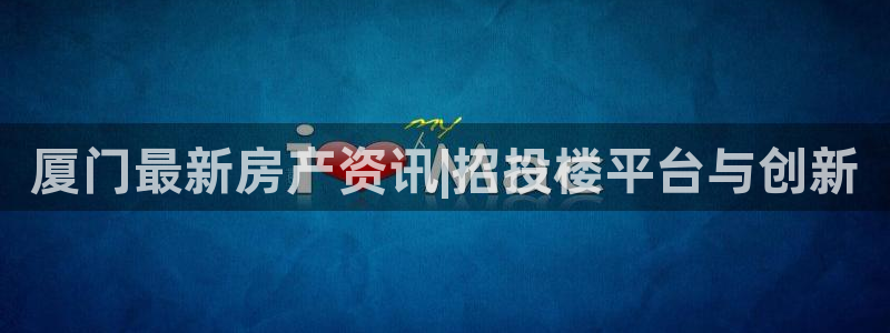 新宝5娱乐招商：厦门最新房产资讯|招投楼平台与创新