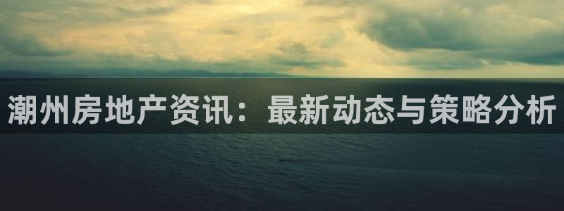 新宝5下载测试：潮州房地产资讯：最新动态与策略分析