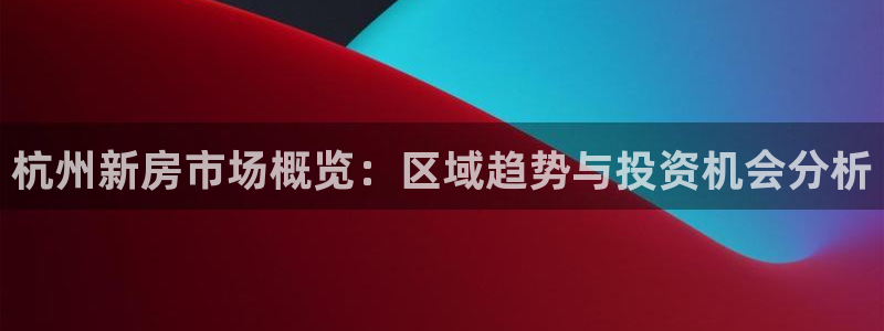 新宝5蒋7O667：杭州新房市场概览：区域趋势与投资机会分析